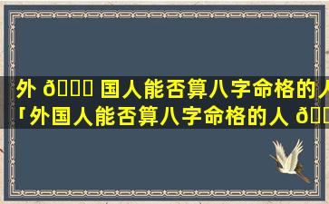 外 🐅 国人能否算八字命格的人「外国人能否算八字命格的人 🐞 呢」